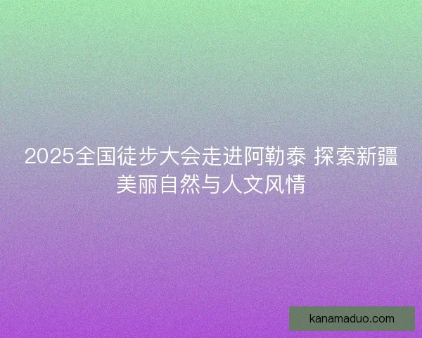 2025全国徒步大会走进阿勒泰 探索新疆美丽自然与人文风情