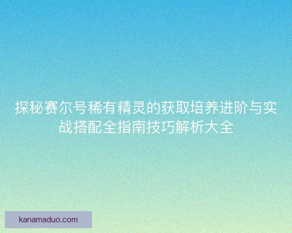 探秘赛尔号稀有精灵的获取培养进阶与实战搭配全指南技巧解析大全