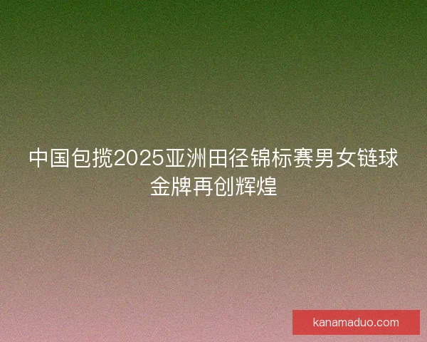 中国包揽2025亚洲田径锦标赛男女链球金牌再创辉煌