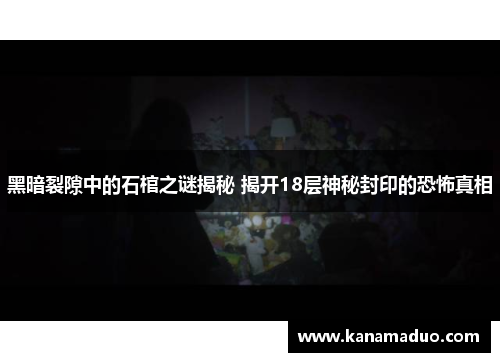 黑暗裂隙中的石棺之谜揭秘 揭开18层神秘封印的恐怖真相